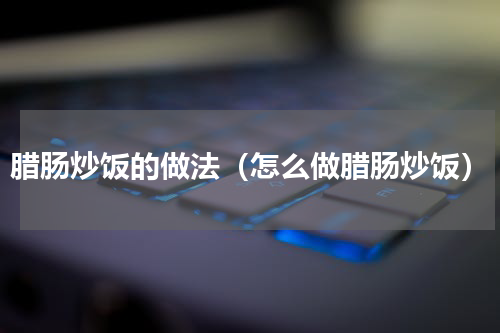 腊肠炒饭的做法（怎么做腊肠炒饭）