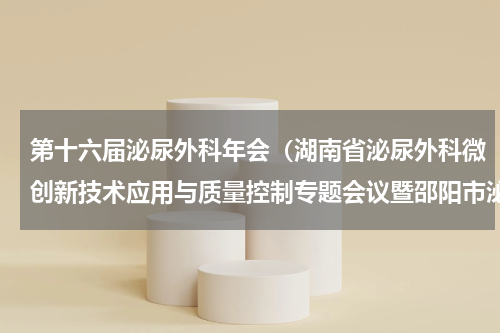 第十六届泌尿外科年会（湖南省泌尿外科微创新技术应用与质量控制专题会议暨邵阳市泌尿外科年会圆满落幕）