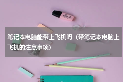 笔记本电脑能带上飞机吗（带笔记本电脑上飞机的注意事项）