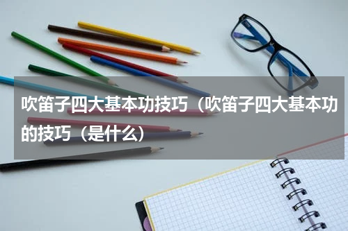 吹笛子四大基本功技巧（吹笛子四大基本功的技巧（是什么）