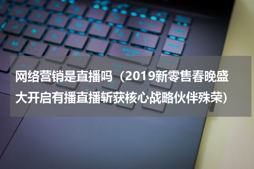 网络营销是直播吗（2019新零售春晚盛大开启有播直播斩获核心战略伙伴殊荣）