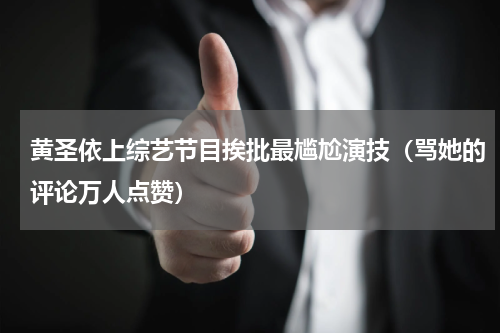 黄圣依上综艺节目挨批最尴尬演技（骂她的评论万人点赞）