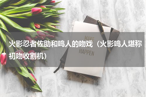 火影忍者佐助和鸣人的吻戏（火影鸣人堪称初吻收割机）