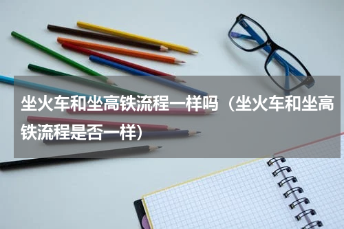 坐火车和坐高铁流程一样吗（坐火车和坐高铁流程是否一样）