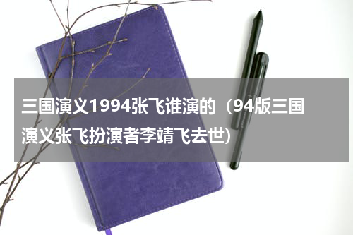 三国演义1994张飞谁演的（94版三国演义张飞扮演者李靖飞去世）