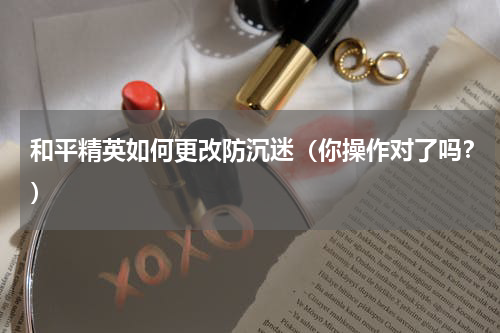 和平精英如何更改防沉迷（你操作对了吗？）