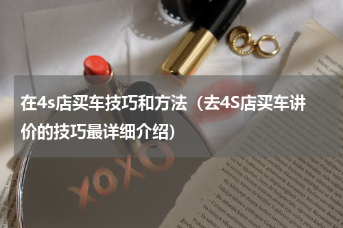 在4s店买车技巧和方法（去4S店买车讲价的技巧最详细介绍）