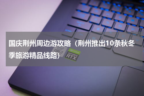 国庆荆州周边游攻略（荆州推出10条秋冬季旅游精品线路）