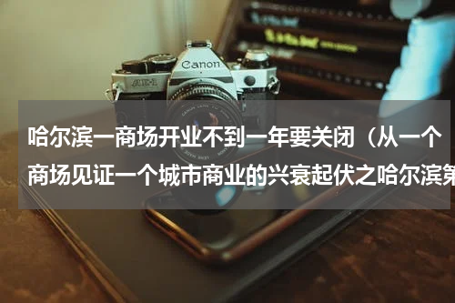 哈尔滨一商场开业不到一年要关闭（从一个商场见证一个城市商业的兴衰起伏之哈尔滨第一百货商店）