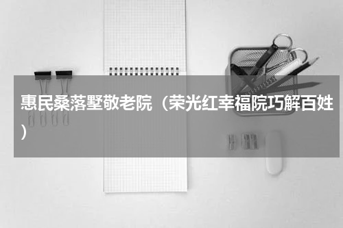 惠民桑落墅敬老院（荣光红幸福院巧解百姓）