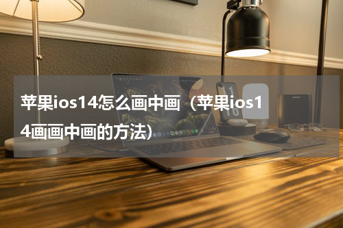 苹果ios14怎么画中画（苹果ios14画画中画的方法）