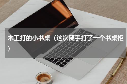 木工打的小书桌（这次随手打了一个书桌柜）