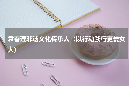 袁春莲非遗文化传承人（以行动践行更爱女人）