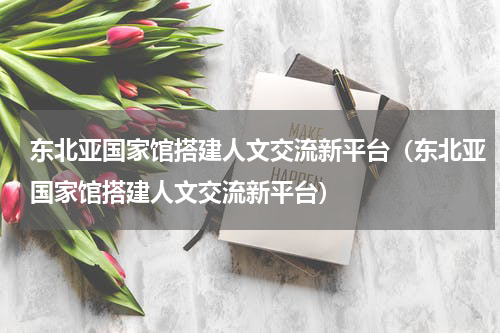 东北亚国家馆搭建人文交流新平台（东北亚国家馆搭建人文交流新平台）
