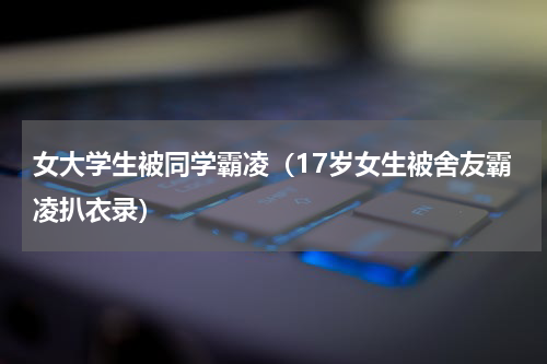 女大学生被同学霸凌（17岁女生被舍友霸凌扒衣录）