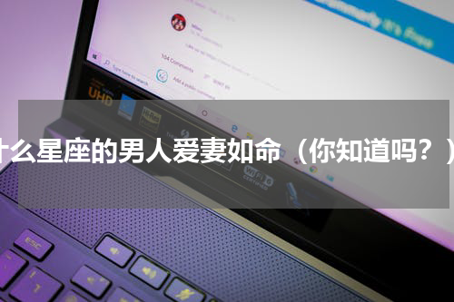 什么星座的男人爱妻如命（你知道吗？）