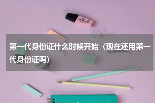 第一代身份证什么时候开始（现在还用第一代身份证吗）