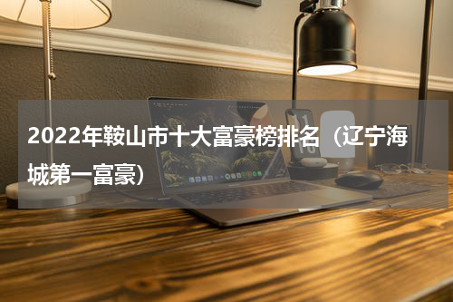 2022年鞍山市十大富豪榜排名（辽宁海城第一富豪）
