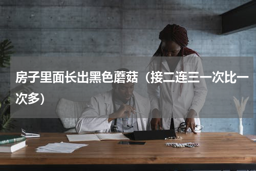 房子里面长出黑色蘑菇（接二连三一次比一次多）