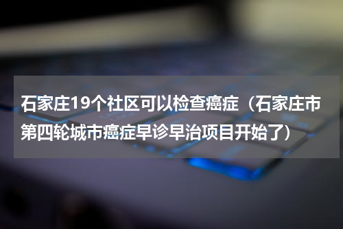 石家庄19个社区可以检查癌症（石家庄市第四轮城市癌症早诊早治项目开始了）
