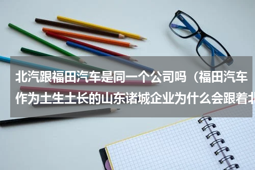 北汽跟福田汽车是同一个公司吗（福田汽车作为土生土长的山东诸城企业为什么会跟着北汽集团姓）
