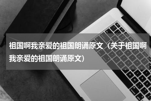 祖国啊我亲爱的祖国朗诵原文（关于祖国啊我亲爱的祖国朗诵原文）