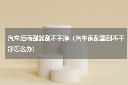 汽车后雨刮器刮不干净（汽车雨刮器刮不干净怎么办）
