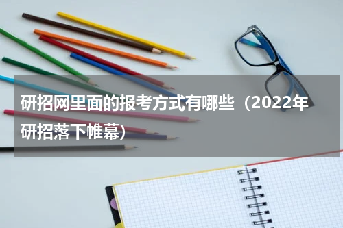 研招网里面的报考方式有哪些（2022年研招落下帷幕）
