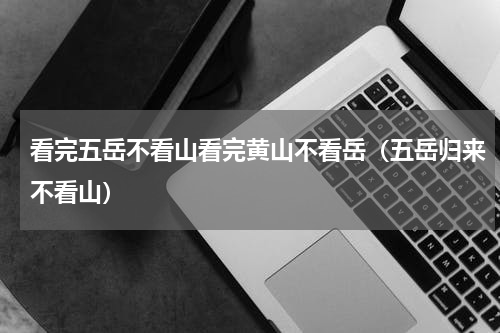 看完五岳不看山看完黄山不看岳（五岳归来不看山）
