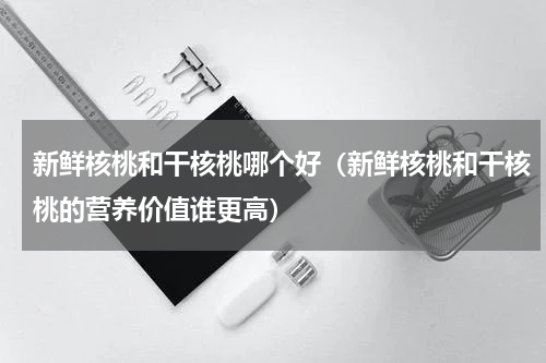 新鲜核桃和干核桃哪个好（新鲜核桃和干核桃的营养价值谁更高）