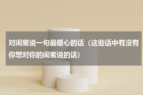 对闺蜜说一句最暖心的话（这些话中有没有你想对你的闺蜜说的话）