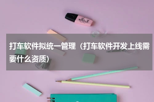打车软件拟统一管理（打车软件开发上线需要什么资质）