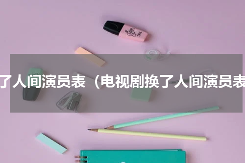 换了人间演员表（电视剧换了人间演员表）