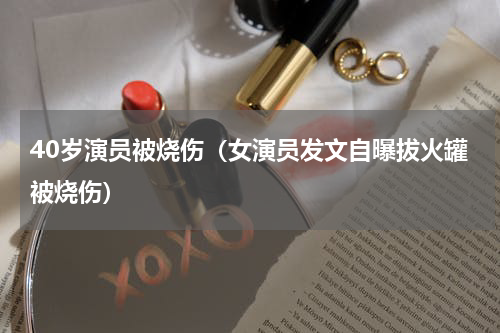 40岁演员被烧伤（女演员发文自曝拔火罐被烧伤）