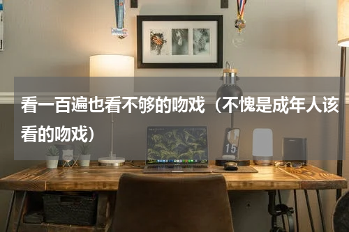 看一百遍也看不够的吻戏（不愧是成年人该看的吻戏）