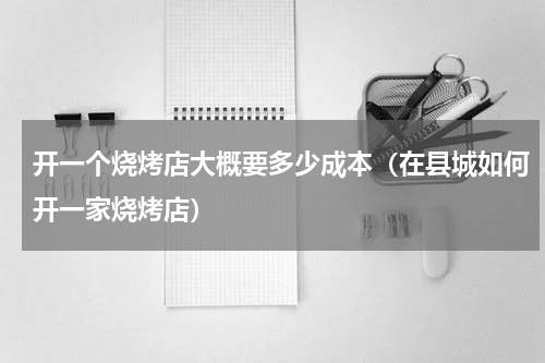 开一个烧烤店大概要多少成本（在县城如何开一家烧烤店）