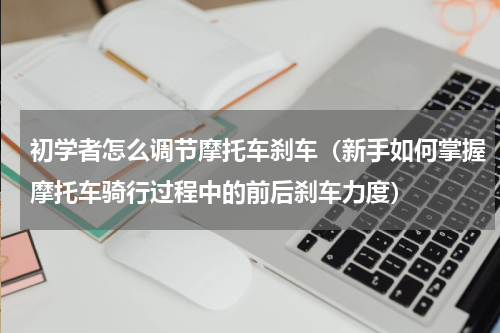 初学者怎么调节摩托车刹车（新手如何掌握摩托车骑行过程中的前后刹车力度）