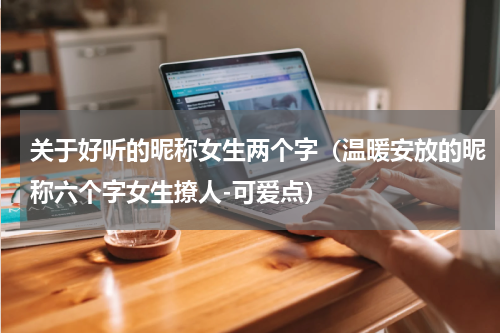 关于好听的昵称女生两个字（温暖安放的昵称六个字女生撩人-可爱点）