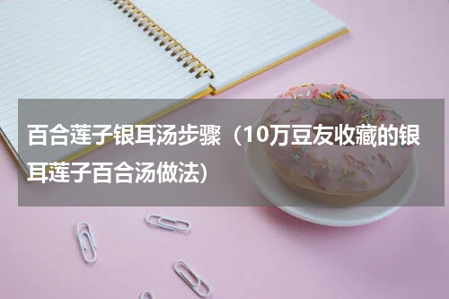 百合莲子银耳汤步骤（10万豆友收藏的银耳莲子百合汤做法）
