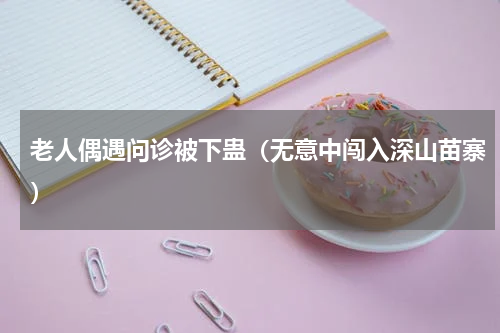老人偶遇问诊被下蛊（无意中闯入深山苗寨）