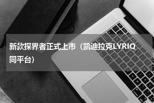 新款探界者正式上市（凯迪拉克LYRIQ同平台）