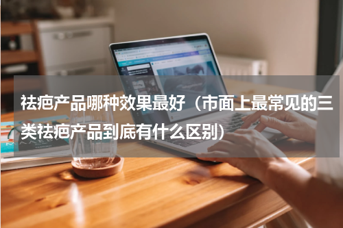 祛疤产品哪种效果最好（市面上最常见的三类祛疤产品到底有什么区别）