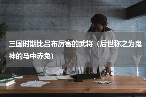 三国时期比吕布厉害的武将（后世称之为鬼神的马中赤兔）