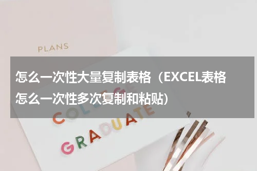 怎么一次性大量复制表格（EXCEL表格怎么一次性多次复制和粘贴）