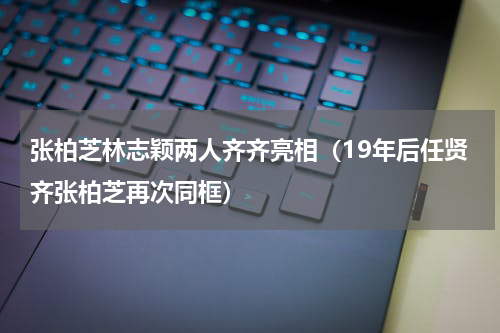 张柏芝林志颖两人齐齐亮相（19年后任贤齐张柏芝再次同框）