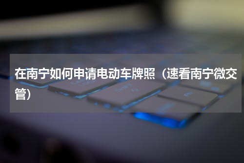 在南宁如何申请电动车牌照（速看南宁微交管）