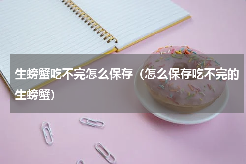 生螃蟹吃不完怎么保存（怎么保存吃不完的生螃蟹）