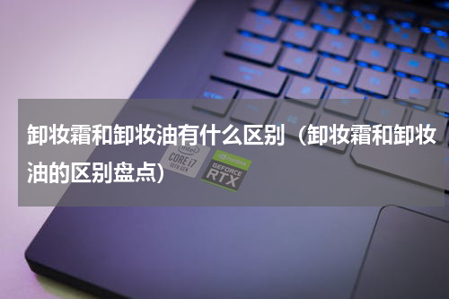 卸妆霜和卸妆油有什么区别（卸妆霜和卸妆油的区别盘点）