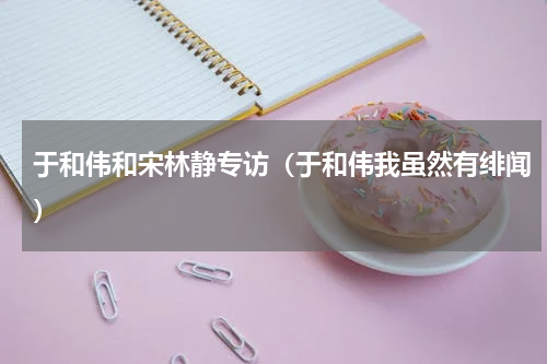 于和伟和宋林静专访（于和伟我虽然有绯闻）