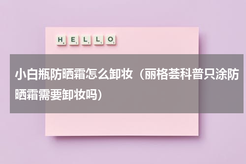 小白瓶防晒霜怎么卸妆（丽格荟科普只涂防晒霜需要卸妆吗）